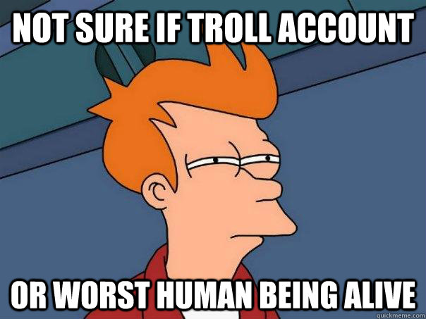 Not sure if troll account Or worst human being alive  Futurama Fry