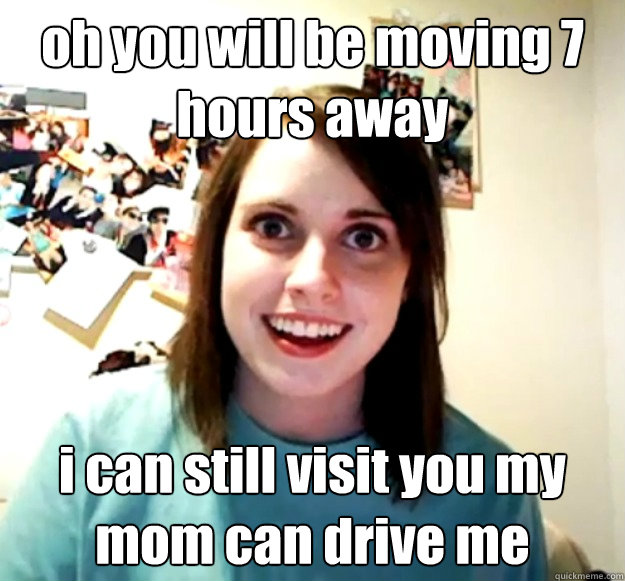 oh you will be moving 7 hours away i can still visit you my mom can drive me  Overly Attached Girlfriend