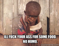 Ill fuck your ass for some food. 
No Homo. - Ill fuck your ass for some food. 
No Homo.  Dirty African Boy