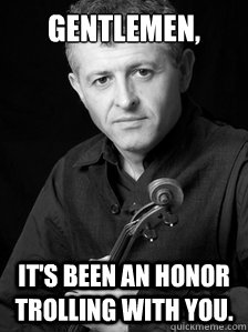 Gentlemen, it's been an honor trolling with you.  