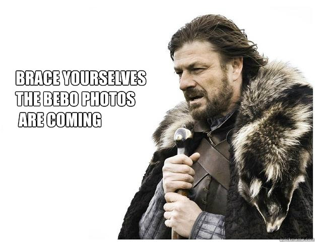 Brace yourselves
the bebo photos
 are coming  Imminent Ned