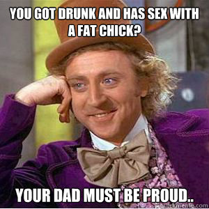 you got drunk and has sex with a fat chick? your dad must be proud.. - you got drunk and has sex with a fat chick? your dad must be proud..  willy wonka