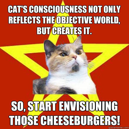 Cat's consciousness not only reflects the objective world, but creates it. So, start envisioning those cheeseburgers! - Cat's consciousness not only reflects the objective world, but creates it. So, start envisioning those cheeseburgers!  Lenin Cat