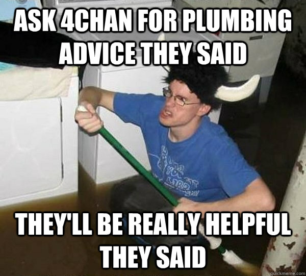 Ask 4chan for plumbing advice they said they'll be really helpful they said  They said