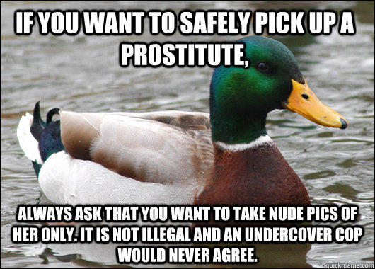 If you want to safely pick up a prostitute, Always ask that you want to take nude pics of her only. It is not illegal and an undercover cop would never agree. - If you want to safely pick up a prostitute, Always ask that you want to take nude pics of her only. It is not illegal and an undercover cop would never agree.  Actual Advice Mallard