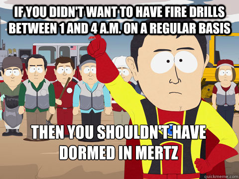 If you didn't want to have fire drills between 1 and 4 a.m. on a regular basis Then you shouldn't have dormed in Mertz  Captain Hindsight