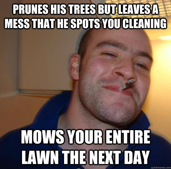prunes his trees but leaves a mess that he spots you cleaning  Mows your entire lawn the next day - prunes his trees but leaves a mess that he spots you cleaning  Mows your entire lawn the next day  Misc