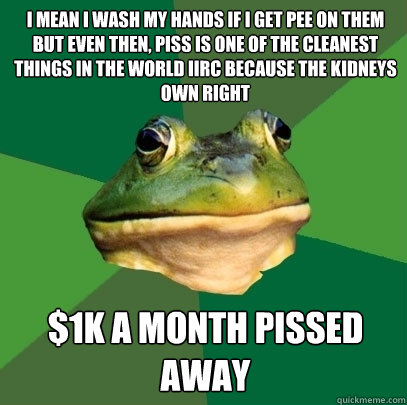 I mean i wash my hands if i get pee on them but even then, piss is one of the cleanest things in the world IIRC because the kidneys own right $1k a month pissed away  Foul Bachelor Frog
