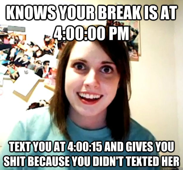 Knows your break is at 4:00:00 pm text you at 4:00:15 and gives you shit because you didn't texted her  Overly Attached Girlfriend