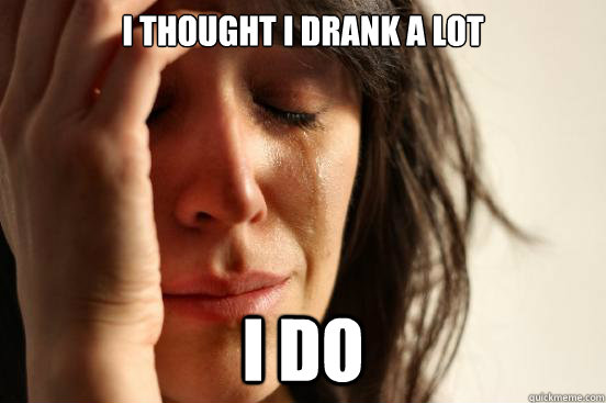 I thought i drank a lot I do  First World Problems