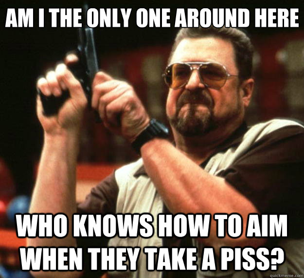 Am I the only one around here who knows how to aim  when they take a piss? - Am I the only one around here who knows how to aim  when they take a piss?  Big Lebowski