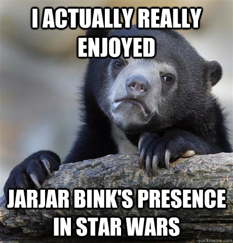 I actually really enjoyed Jarjar Bink's presence in Star Wars  Confession Bear