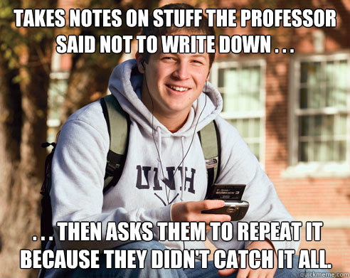 takes notes on stuff the professor said not to write down . . .  . . . then asks them to repeat it because they didn't catch it all.  College Freshman