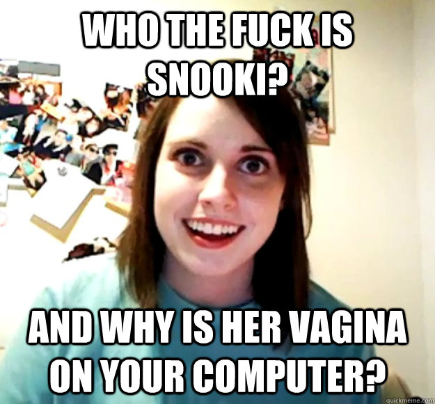 WHO THE FUCK IS SNOOKI? AND WHY IS HER VAGINA ON YOUR COMPUTER? - WHO THE FUCK IS SNOOKI? AND WHY IS HER VAGINA ON YOUR COMPUTER?  Overly Attached Girlfriend