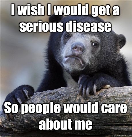 I wish I would get a serious disease So people would care about me  Confession Bear