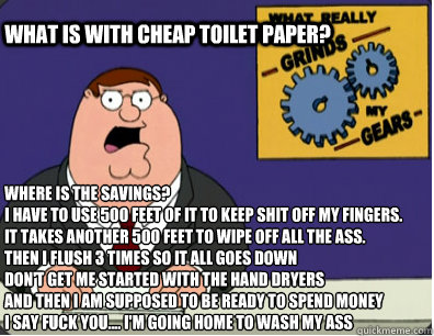 what is with cheap toilet paper? where is the savings?  
I have to use 500 feet of it to keep shit off my fingers. 
It takes another 500 feet to wipe off all the ass.
Then i flush 3 times so it all goes down
don't get me started with the hand dryers
and t  Grinds my gears