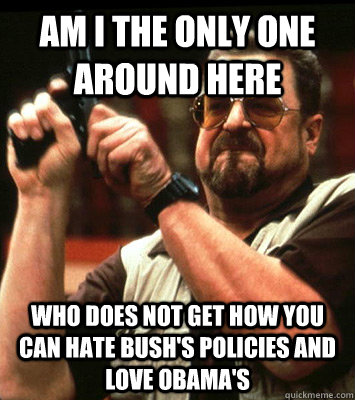 AM I THE ONLY ONE AROUND HERE  who does not get how you can hate Bush's policies and love obama's - AM I THE ONLY ONE AROUND HERE  who does not get how you can hate Bush's policies and love obama's  Misc