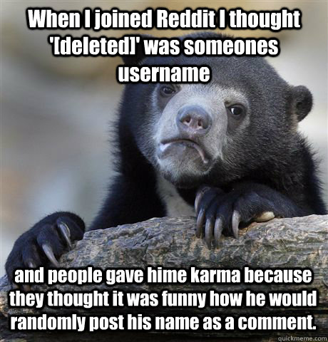 When I joined Reddit I thought '[deleted]' was someones username and people gave hime karma because they thought it was funny how he would randomly post his name as a comment. - When I joined Reddit I thought '[deleted]' was someones username and people gave hime karma because they thought it was funny how he would randomly post his name as a comment.  Misc
