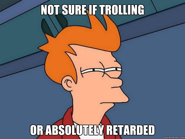 Not sure if trolling Or absolutely retarded  Futurama Fry