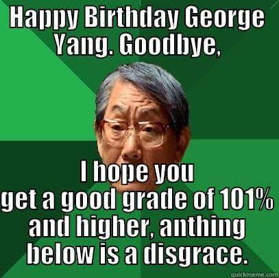 HAPPY BIRTHDAY GEORGE YANG. GOODBYE, I HOPE YOU GET A GOOD GRADE OF 101% AND HIGHER, ANTHING BELOW IS A DISGRACE. High Expectations Asian Father