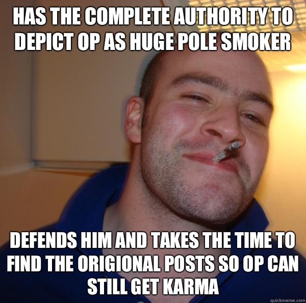 Has the complete authority to depict OP as huge pole smoker Defends him and takes the time to find the origional posts so OP can still get karma - Has the complete authority to depict OP as huge pole smoker Defends him and takes the time to find the origional posts so OP can still get karma  Misc