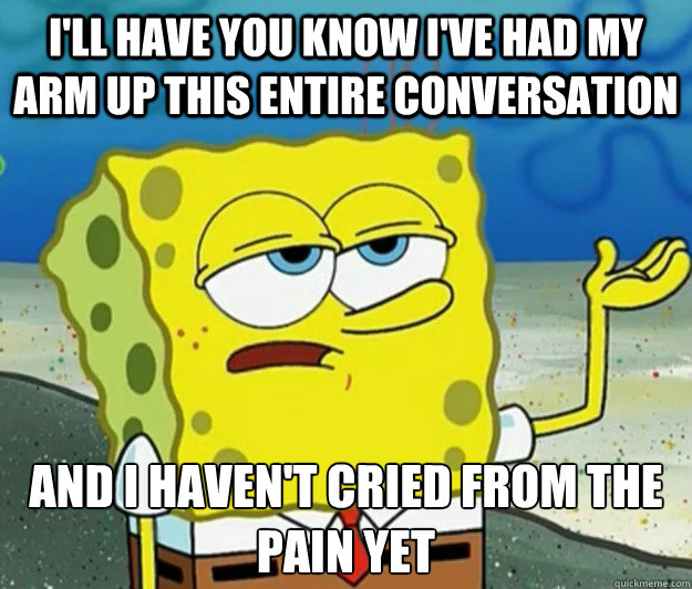 I'll have you know I've had my arm up this entire conversation And I haven't cried from the pain yet  Tough Spongebob