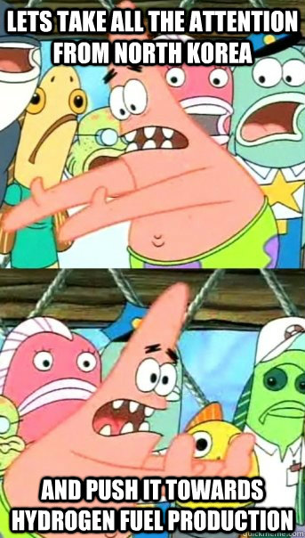 Lets take all the attention from North Korea and push it towards hydrogen fuel production  Push it somewhere else Patrick