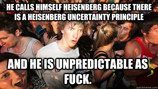 He calls himself Heisenberg because there is a Heisenberg Uncertainty Principle  And he is unpredictable as fuck.  Sudden Clarity Clarence