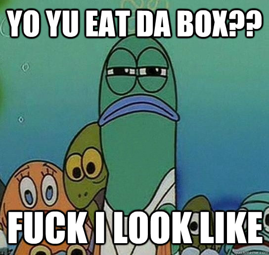 yo yu eat da box?? Fuck i look like  Serious fish SpongeBob