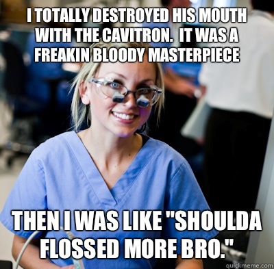 I totally destroyed his mouth with the cavitron.  It was a freakin bloody masterpiece Then I was like 