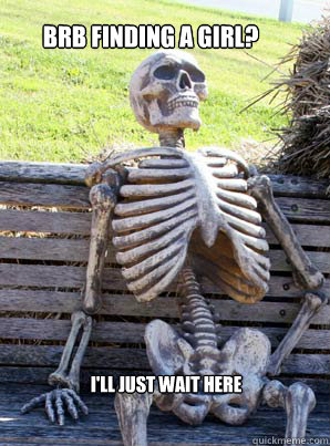 BRB FINDING A GIRL?
 I'LL JUST WAIT HERE  its about time skeleton