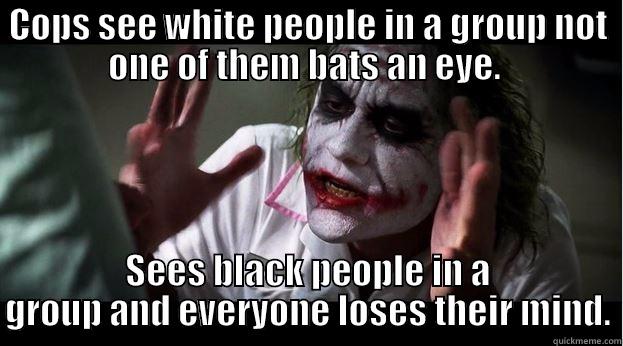 COPS SEE WHITE PEOPLE IN A GROUP NOT ONE OF THEM BATS AN EYE.  SEES BLACK PEOPLE IN A GROUP AND EVERYONE LOSES THEIR MIND. Joker Mind Loss