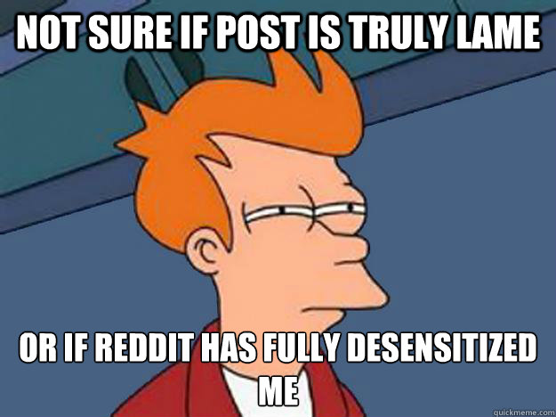 Not sure if post is truly lame Or if Reddit has fully desensitized me  Unsure Fry