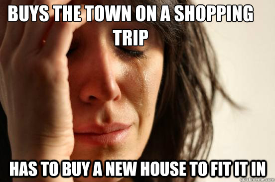 Buys the town on a shopping trip has to buy a new house to fit it in  First World Problems