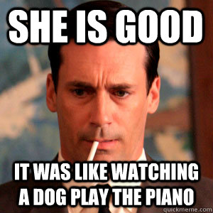 SHE IS GOOD It was like watching a dog play the piano  Madmen Logic