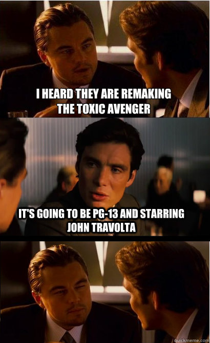 i heard they are remaking 
the toxic avenger it's going to be pg-13 and starring john travolta  