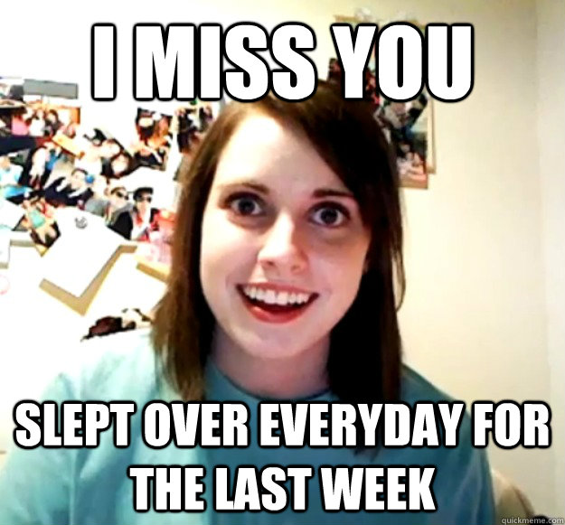 I miss you Slept over everyday for the last week  Overly Attached Girlfriend