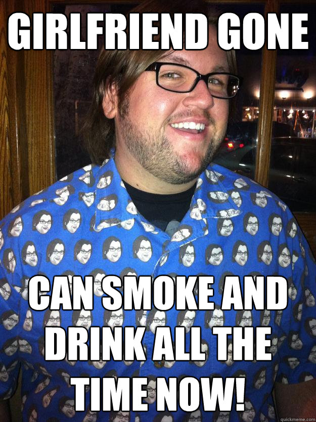 Girlfriend gone Can smoke and drink all the time now!  Happy Forever Alone