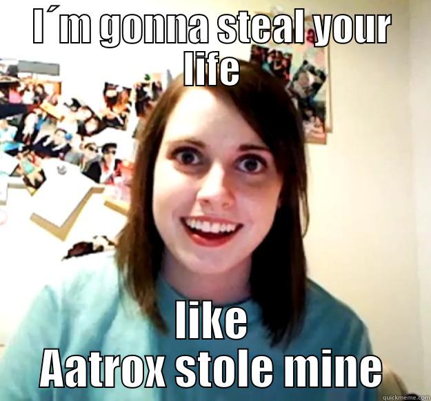 I´M GONNA STEAL YOUR LIFE LIKE AATROX STOLE MINE Overly Attached Girlfriend