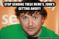 stop sending these meme's. john's getting angry! john is getting angry  