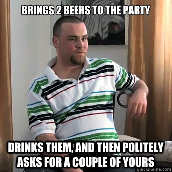 Brings 2 beers to the party Drinks them, and then politely asks for a couple of yours  Okay Guy Steve