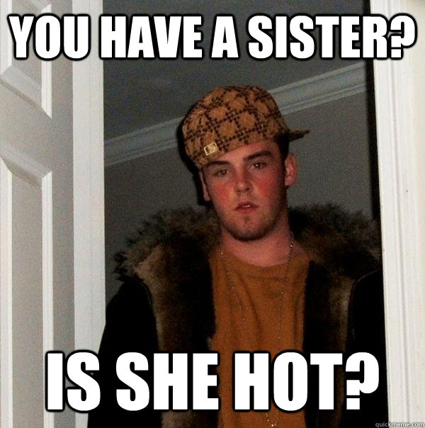You have a sister? Is she hot?  Scumbag Steve