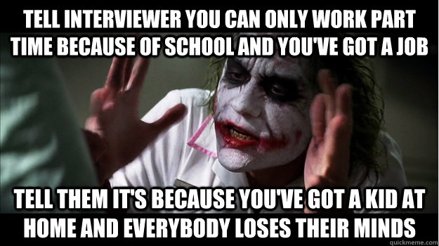 Tell interviewer you can only work part time because of school and you've got a job Tell them it's because you've got a kid at home and everybody loses their minds  Joker Mind Loss