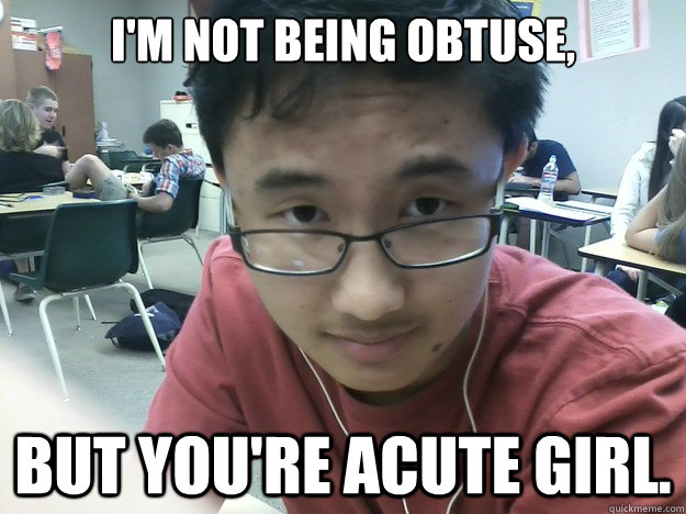 i'm not being obtuse, but you're acute girl.   