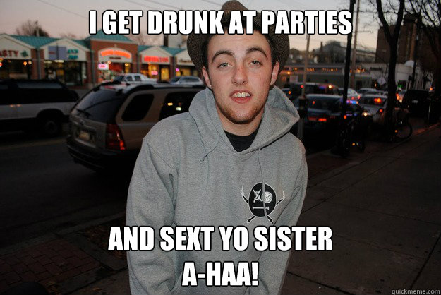 i get drunk at parties and sext yo sister
a-haa!  Civically Irresponsible Mac Miller