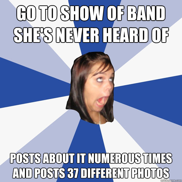 go to show of band she's never heard of posts about it numerous times and posts 37 different photos  Annoying Facebook Girl