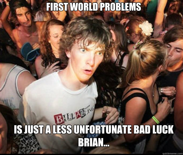 First world problems  is just a less unfortunate bad luck brian...  SUDDEN REALISATION