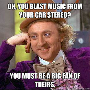 Oh, You blast music from your car stereo? you must be a big fan of theirs.  Condescending Wonka