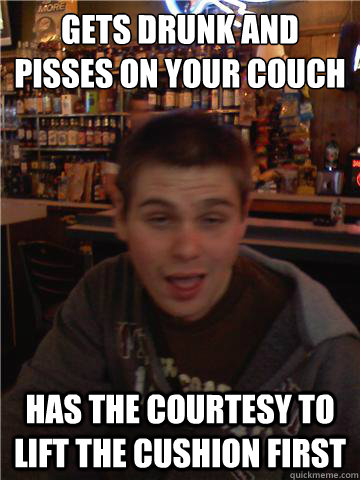 gets drunk and pisses on your couch
 has the courtesy to lift the cushion first - gets drunk and pisses on your couch
 has the courtesy to lift the cushion first  Shitfaced Friend