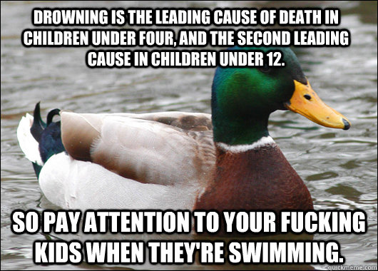 Drowning is the leading cause of death in children under four, and the second leading cause in children under 12. So pay attention to your fucking kids when they're swimming.  Actual Advice Mallard